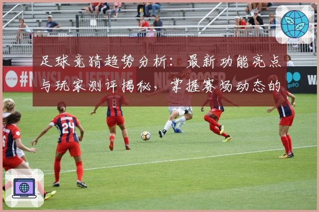 足球竞猜趋势分析：最新功能亮点与玩家测评揭秘，掌握赛场动态的实用指南