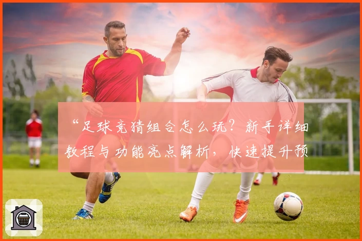 “足球竞猜组合怎么玩？新手详细教程与功能亮点解析，快速提升预测胜率”