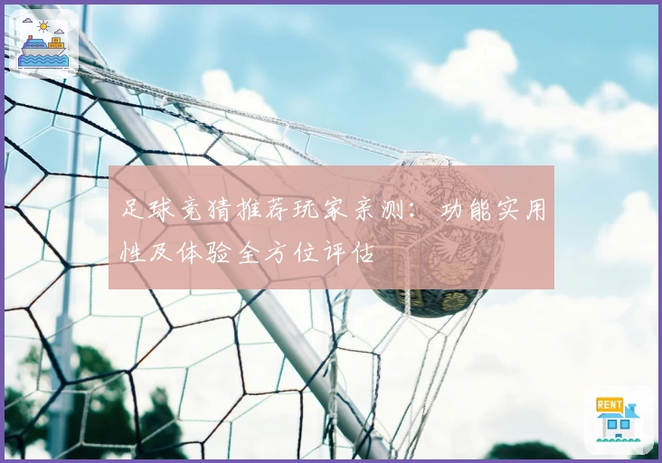 足球竞猜推荐玩家亲测:功能实用性及体验全方位评估