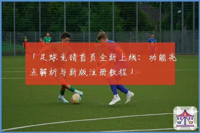 「足球竞猜首页全新上线：功能亮点解析与新版注册教程」